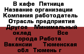 В кафе "Пятница › Название организации ­ Компания-работодатель › Отрасль предприятия ­ Другое › Минимальный оклад ­ 25 000 - Все города Работа » Вакансии   . Тюменская обл.,Тюмень г.